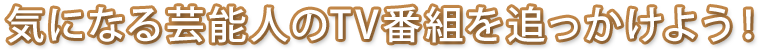 気になる芸能人のTV番組を追っかけよう！