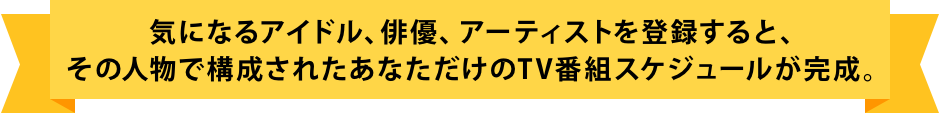 気になる俳優、アーティスト、ミュージシャンを登録すると、その人物で構成されたあなただけのTV番組スケジュールが完成。